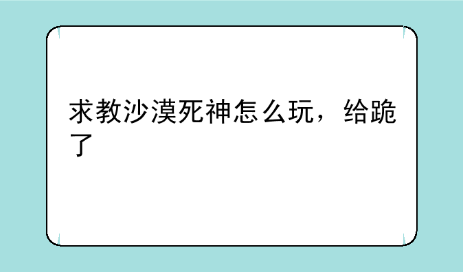 求教沙漠死神怎么玩，给跪了