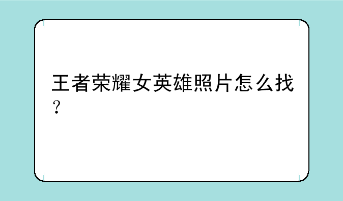 王者荣耀女英雄照片怎么找？