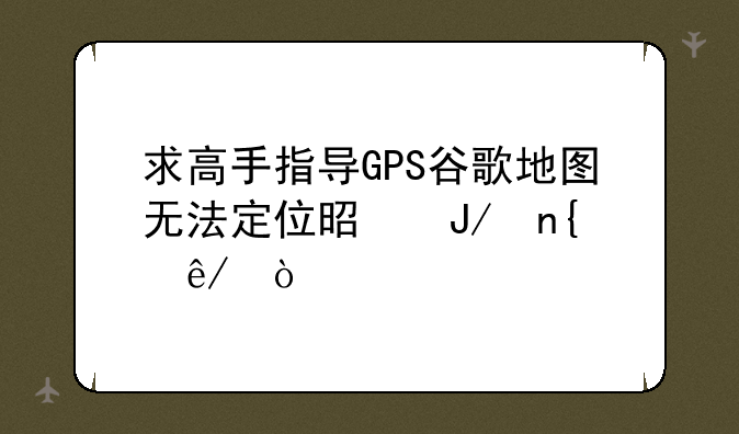 求高手指导GPS谷歌地图无法定位是咋回事？