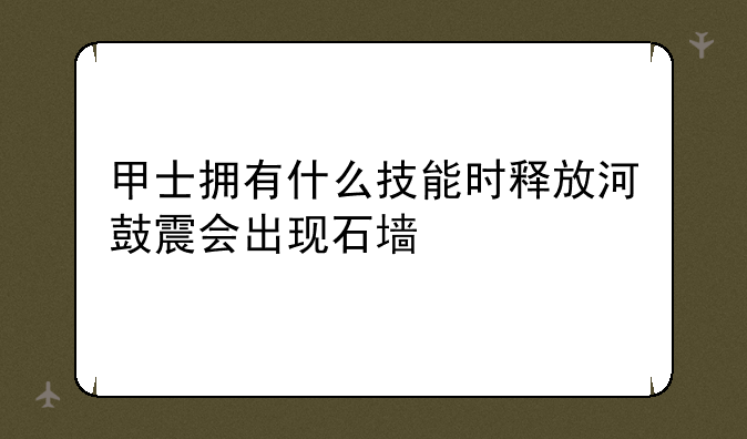 甲士拥有什么技能时释放河鼓震会出现石墙