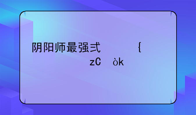 阴阳师最强式神深度解析：版本之王争霸战