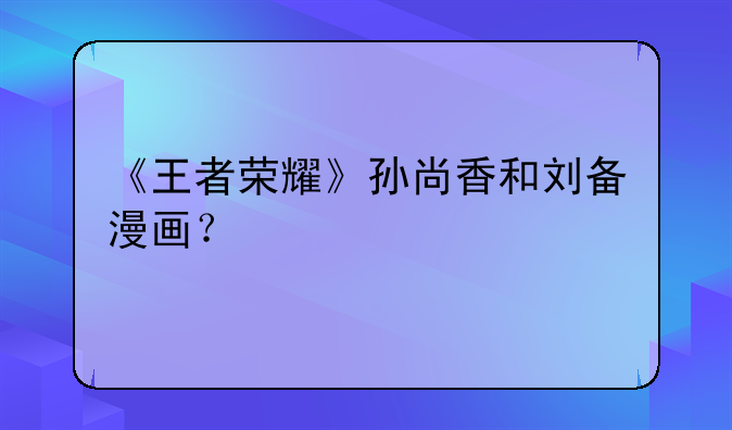 《王者荣耀》孙尚香和刘备漫画？