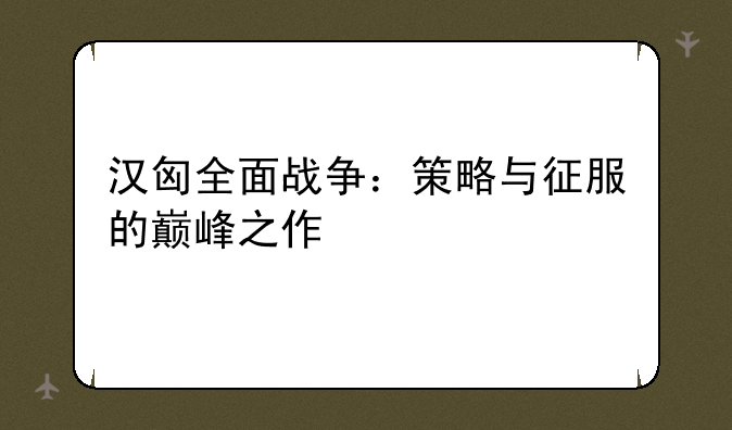 汉匈全面战争：策略与征服的巅峰之作