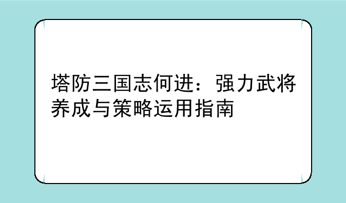 塔防三国志何进：强力武将养成与策略运用指南
