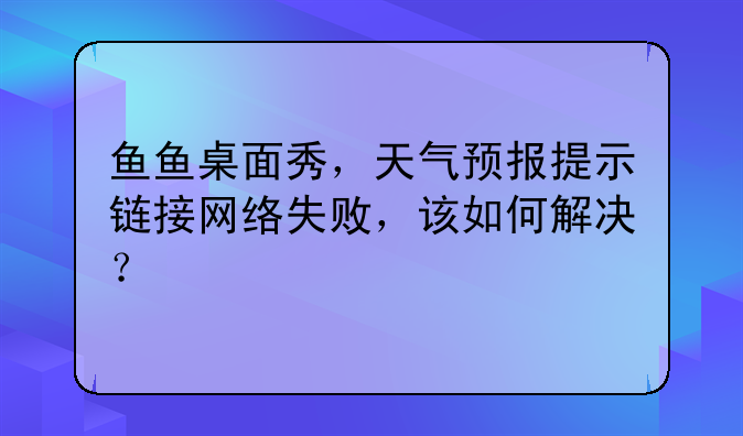 鱼鱼桌面秀，天气预报提示链接网络失败，该如何解决？