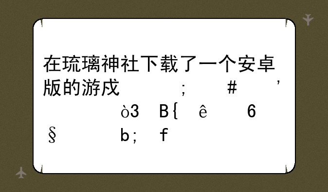 在琉璃神社下载了一个安卓版的游戏怎么安装，搞了半天没明白
