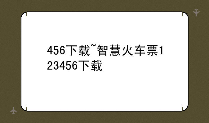 456下载~智慧火车票123456下载