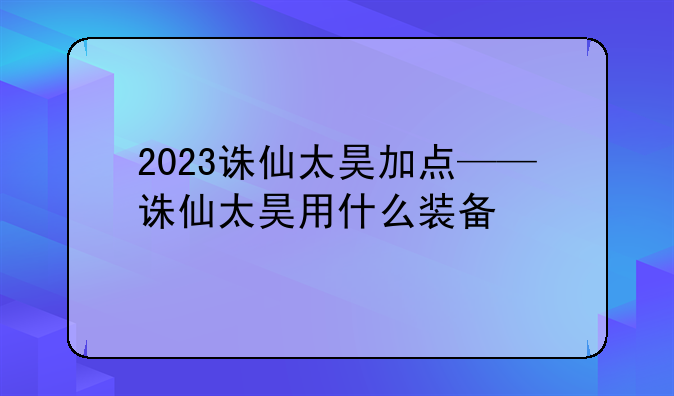 2023诛仙太昊加点——诛仙太昊用什么装备