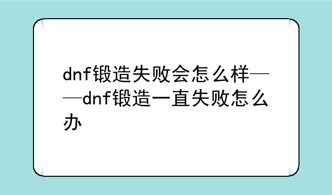 dnf锻造失败会怎么样——dnf锻造一直失败怎么办