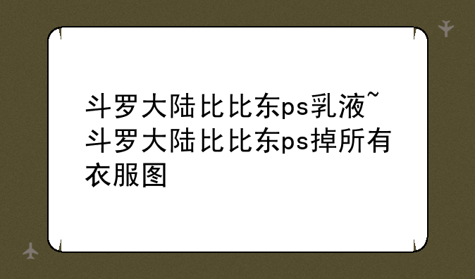 斗罗大陆比比东ps乳液~斗罗大陆比比东ps掉所有衣服图