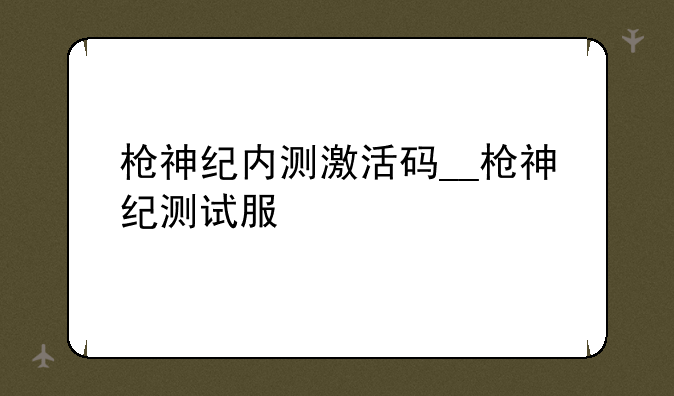 枪神纪内测激活码__枪神纪测试服
