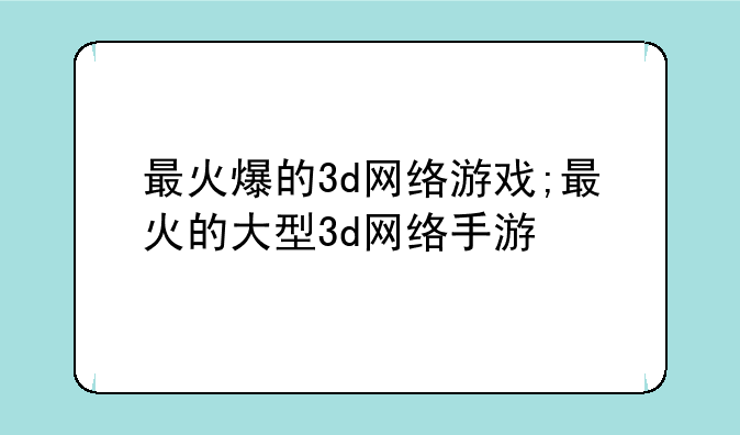 最火爆的3d网络游戏;最火的大型3d网络手游