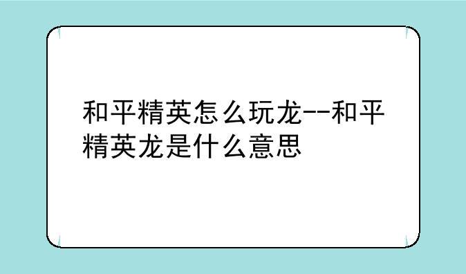 和平精英怎么玩龙--和平精英龙是什么意思