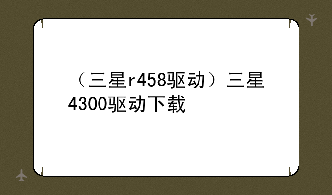 （三星r458驱动）三星4300驱动下载