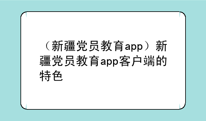 （新疆党员教育app）新疆党员教育app客户端的特色