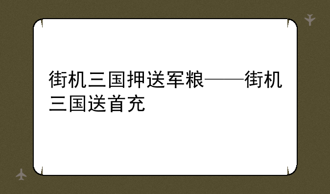 街机三国押送军粮——街机三国送首充