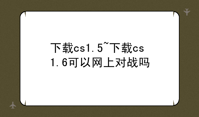 下载cs1.5~下载cs1.6可以网上对战吗