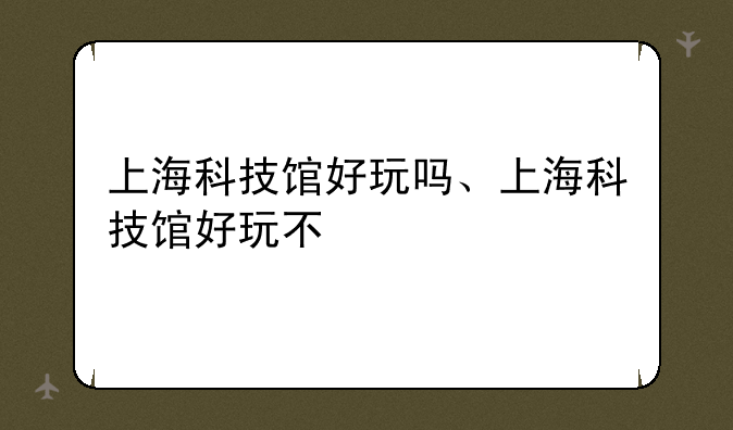 上海科技馆好玩吗、上海科技馆好玩不