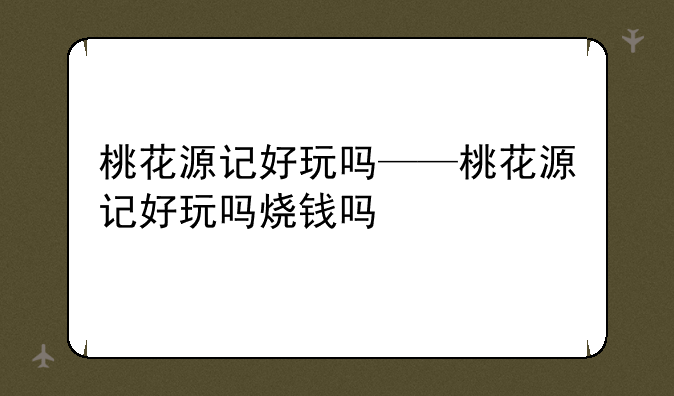 桃花源记好玩吗——桃花源记好玩吗烧钱吗