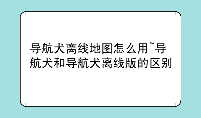 导航犬离线地图怎么用~导航犬和导航犬离线版的区别