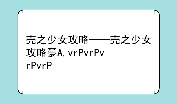 壳之少女攻略——壳之少女攻略大全