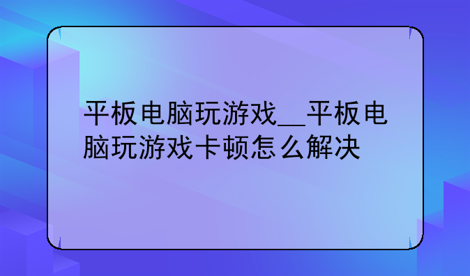 平板电脑玩游戏__平板电脑玩游戏卡顿怎么解决