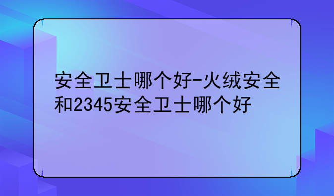 安全卫士哪个好-火绒安全和2345安全卫士哪个好