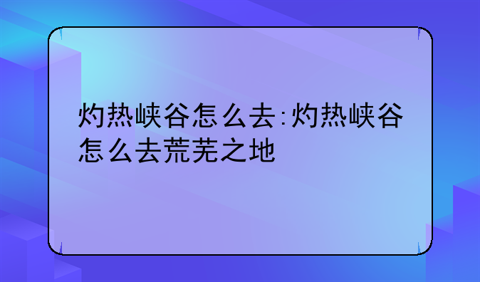 灼热峡谷怎么去:灼热峡谷怎么去荒芜之地