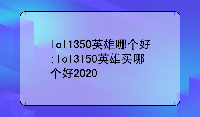 lol1350英雄哪个好;lol3150英雄买哪个好2020